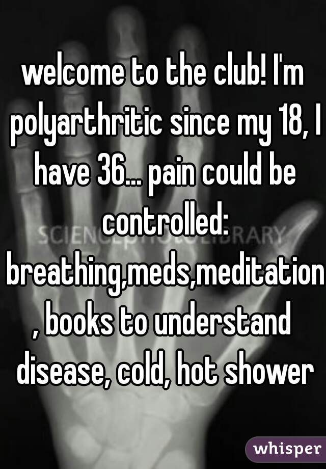 welcome to the club! I'm polyarthritic since my 18, I have 36... pain could be controlled: breathing,meds,meditation, books to understand disease, cold, hot shower