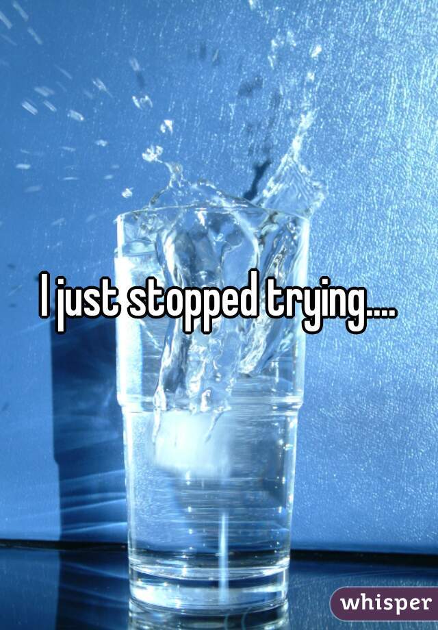 I just stopped trying....