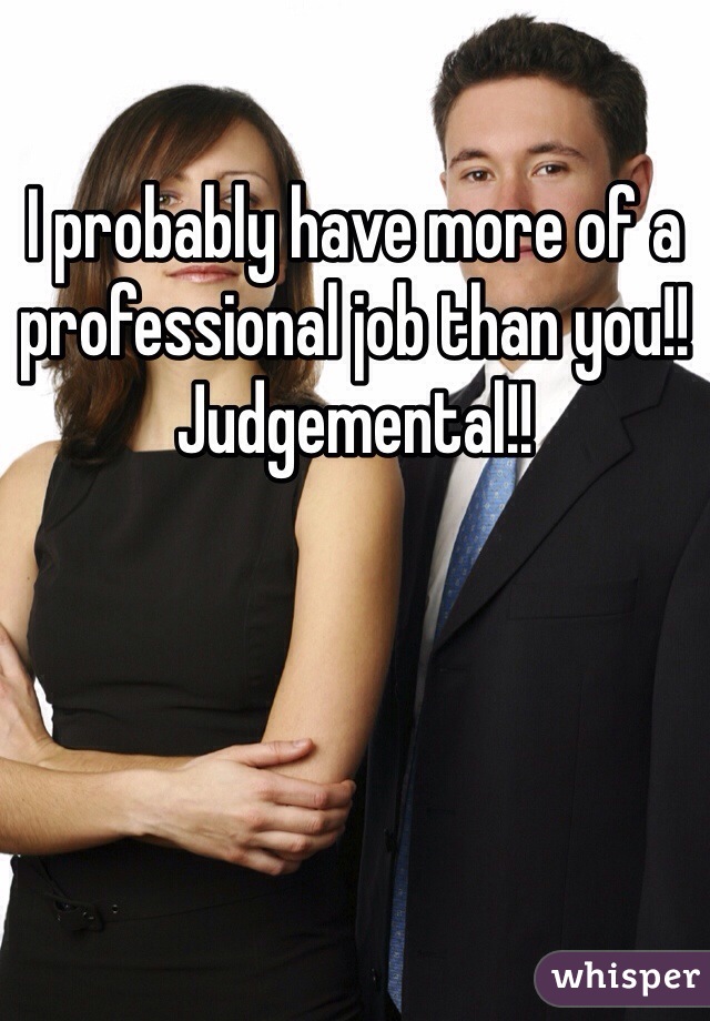 I probably have more of a professional job than you!!
Judgemental!! 