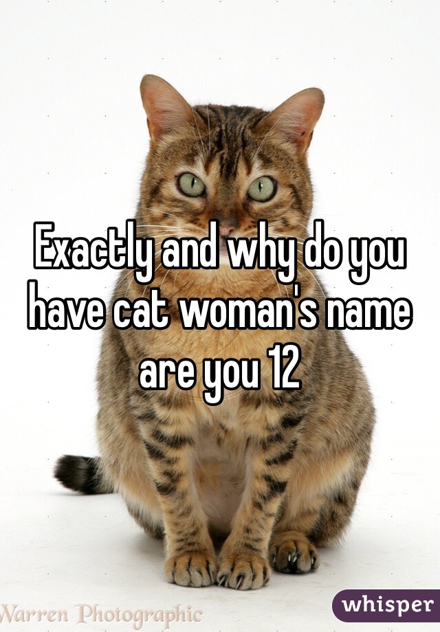 Exactly and why do you have cat woman's name are you 12 
