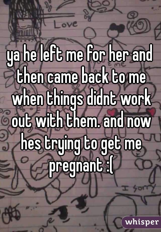 ya he left me for her and then came back to me when things didnt work out with them. and now hes trying to get me pregnant :(