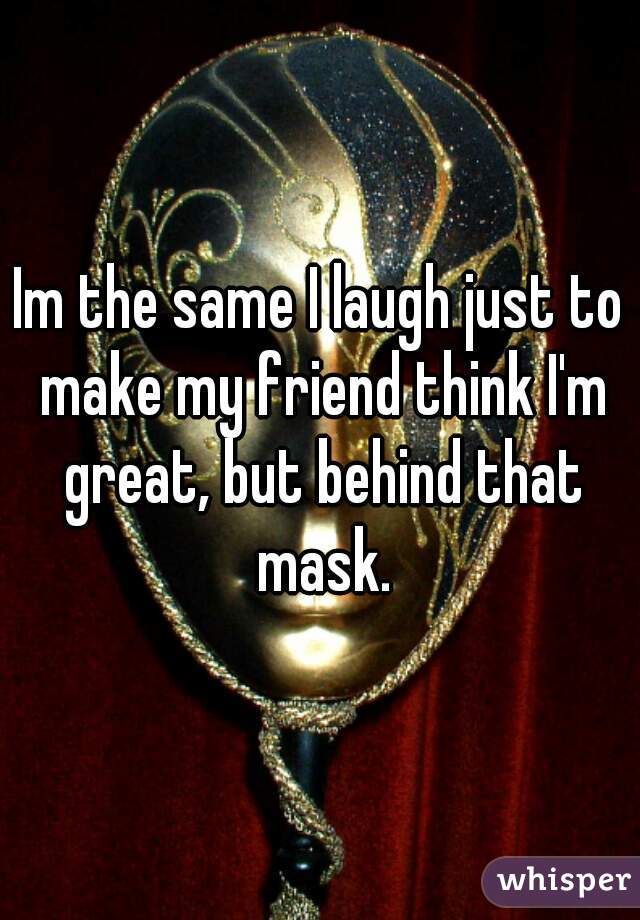 Im the same I laugh just to make my friend think I'm great, but behind that mask.