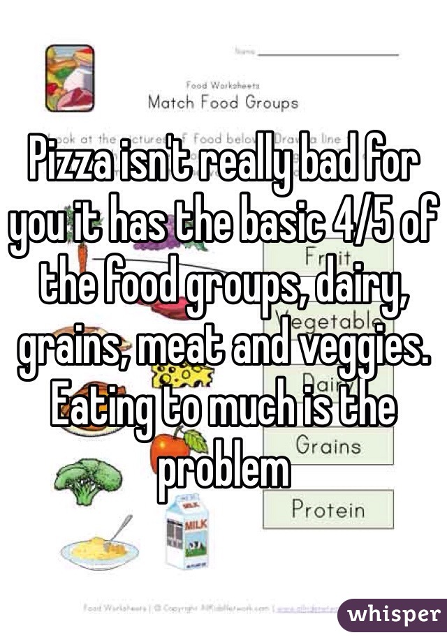 Pizza isn't really bad for you it has the basic 4/5 of the food groups, dairy, grains, meat and veggies. Eating to much is the problem 