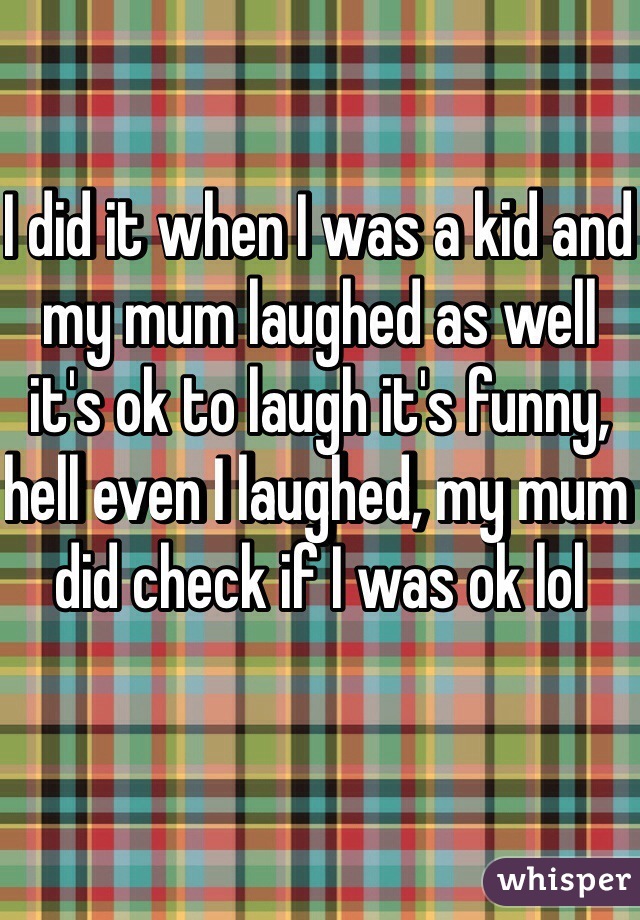 I did it when I was a kid and my mum laughed as well it's ok to laugh it's funny, hell even I laughed, my mum did check if I was ok lol