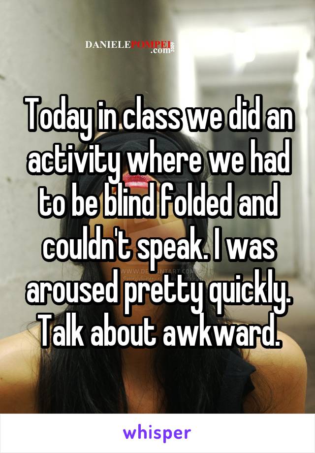 Today in class we did an activity where we had to be blind folded and couldn't speak. I was aroused pretty quickly. Talk about awkward.