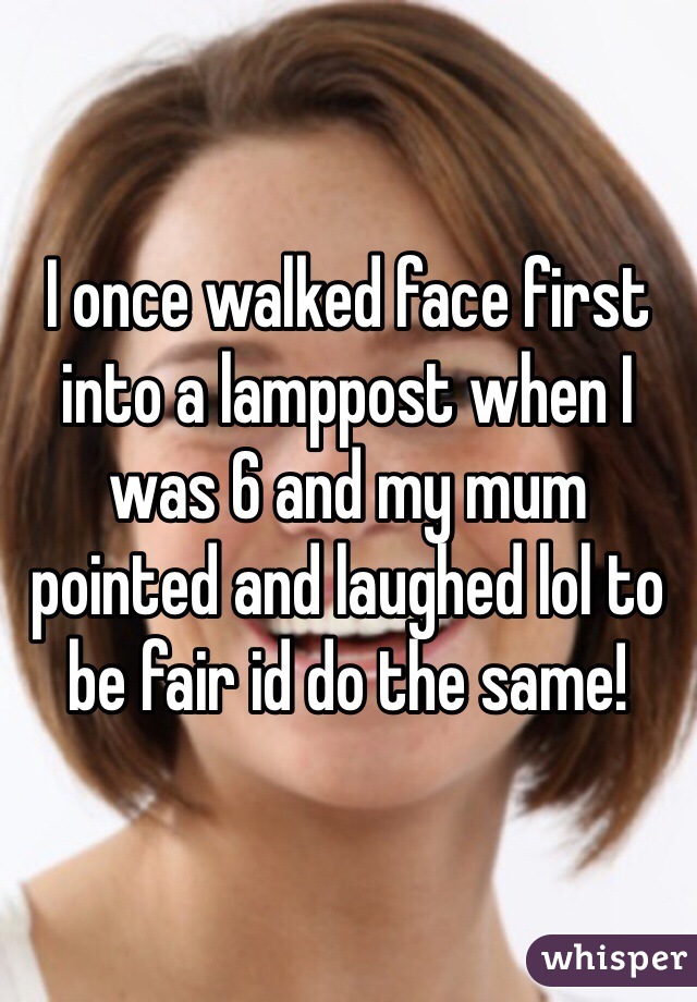 I once walked face first into a lamppost when I was 6 and my mum pointed and laughed lol to be fair id do the same!