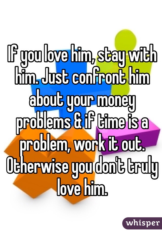 If you love him, stay with him. Just confront him about your money problems & if time is a problem, work it out. 
Otherwise you don't truly love him.