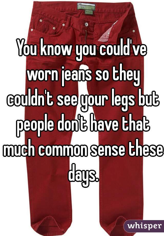 You know you could've worn jeans so they couldn't see your legs but people don't have that much common sense these days.