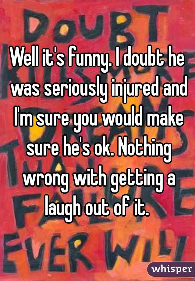 Well it's funny. I doubt he was seriously injured and I'm sure you would make sure he's ok. Nothing wrong with getting a laugh out of it. 