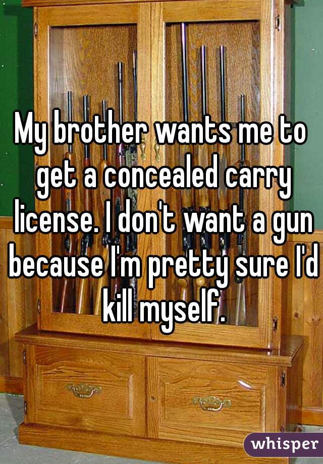 My brother wants me to get a concealed carry license. I don't want a gun because I'm pretty sure I'd kill myself.