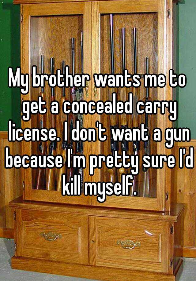 My brother wants me to get a concealed carry license. I don't want a gun because I'm pretty sure I'd kill myself.