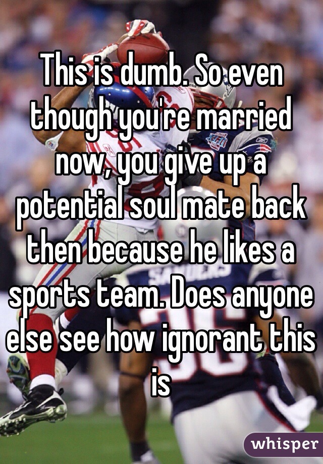 This is dumb. So even though you're married now, you give up a potential soul mate back then because he likes a sports team. Does anyone else see how ignorant this is