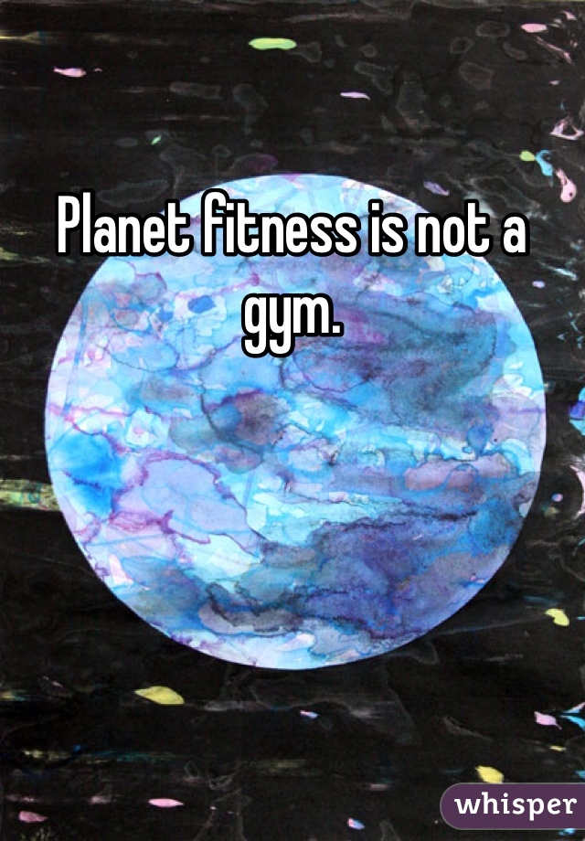 Planet fitness is not a gym. 