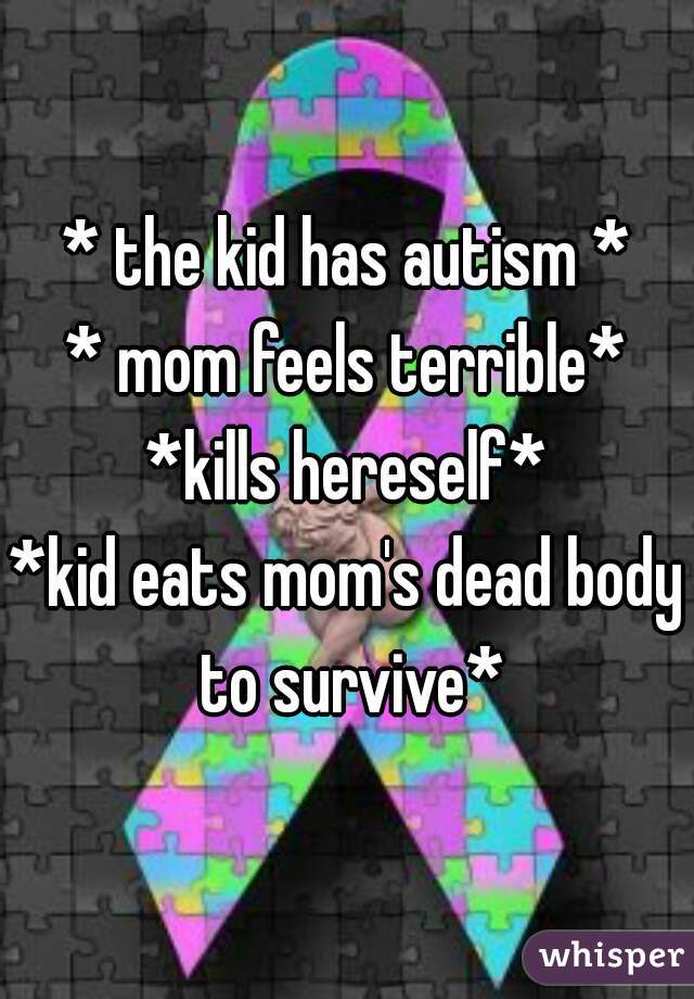 * the kid has autism *
* mom feels terrible*
*kills hereself*
*kid eats mom's dead body to survive*