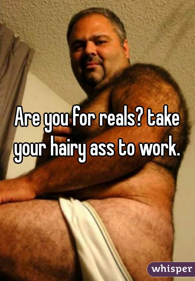 Are you for reals? take your hairy ass to work. 