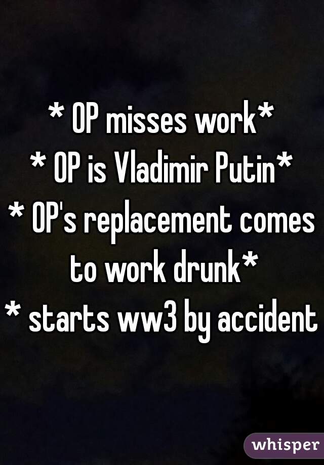 * OP misses work*
* OP is Vladimir Putin*
* OP's replacement comes to work drunk*
* starts ww3 by accident*