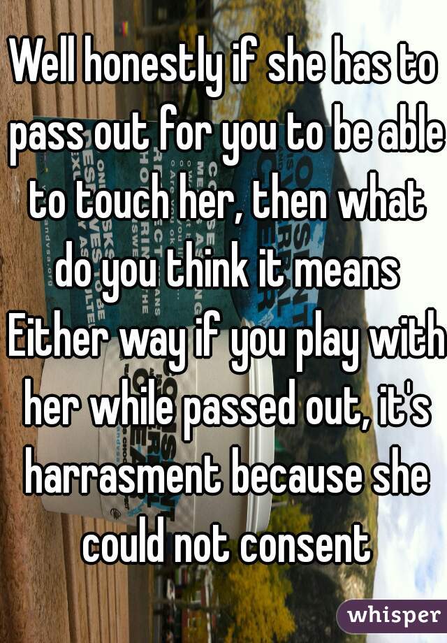 Well honestly if she has to pass out for you to be able to touch her, then what do you think it means Either way if you play with her while passed out, it's harrasment because she could not consent