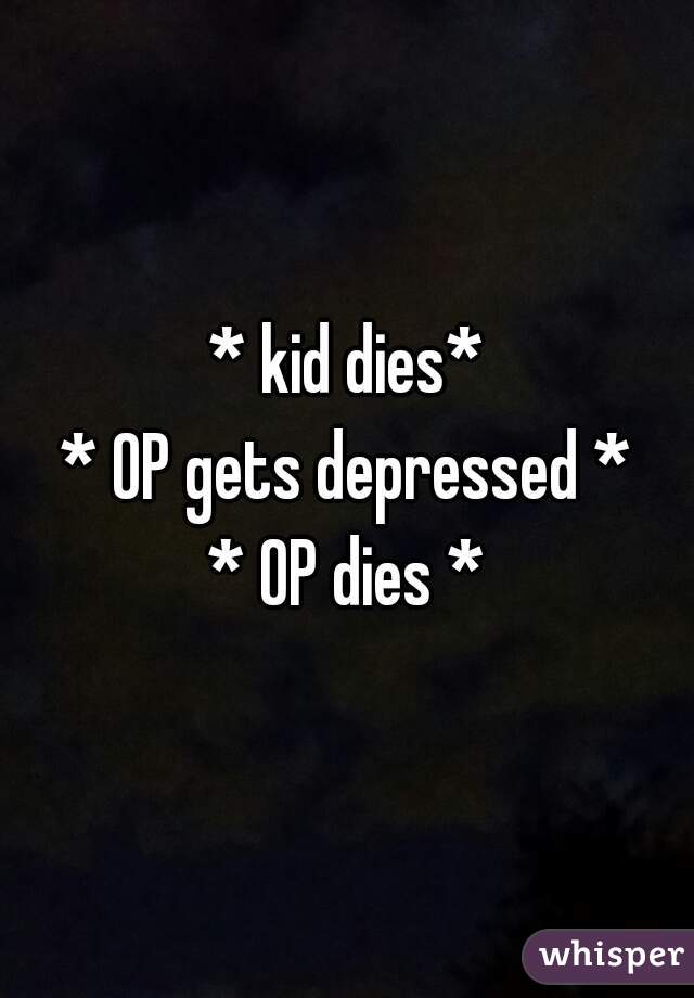 * kid dies*
* OP gets depressed *
* OP dies *