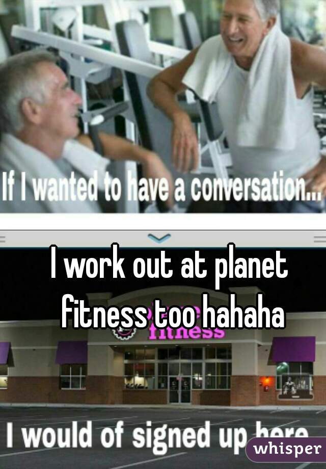 I work out at planet fitness too hahaha