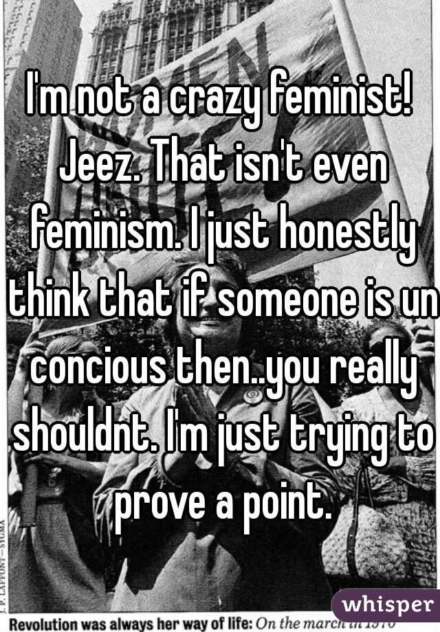 I'm not a crazy feminist! Jeez. That isn't even feminism. I just honestly think that if someone is un concious then..you really shouldnt. I'm just trying to prove a point.