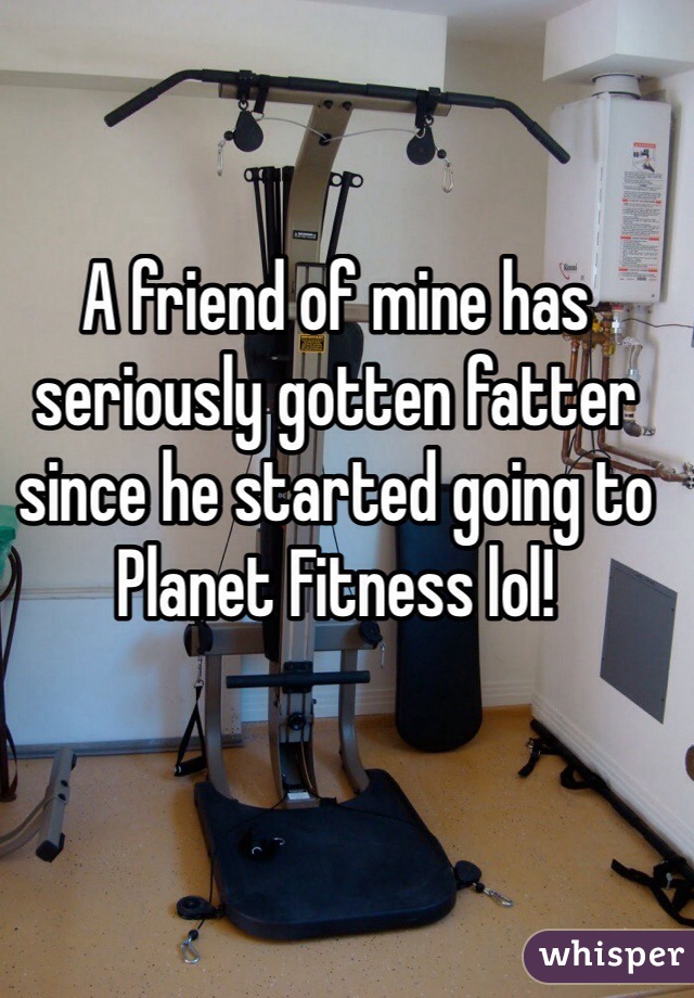 A friend of mine has seriously gotten fatter since he started going to Planet Fitness lol!