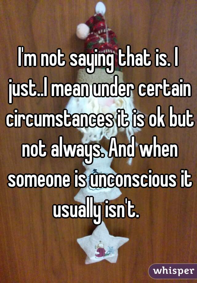 I'm not saying that is. I just..I mean under certain circumstances it is ok but not always. And when someone is unconscious it usually isn't.  