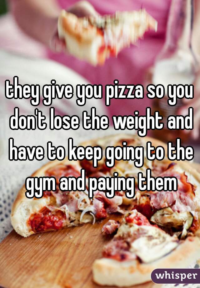 they give you pizza so you don't lose the weight and have to keep going to the gym and paying them