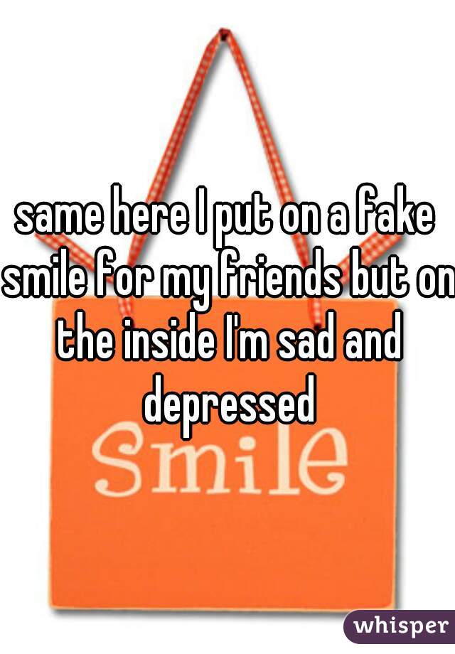 same here I put on a fake smile for my friends but on the inside I'm sad and depressed
