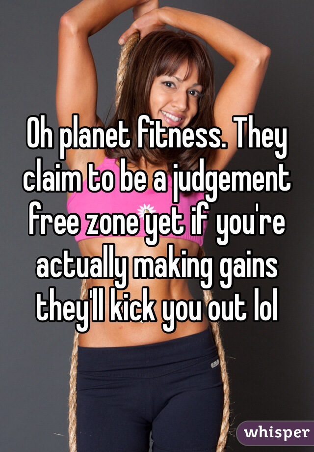 Oh planet fitness. They claim to be a judgement free zone yet if you're actually making gains they'll kick you out lol