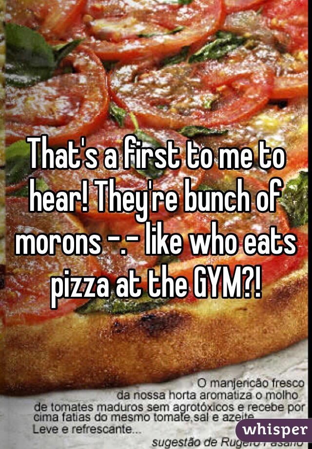 That's a first to me to hear! They're bunch of morons -.- like who eats pizza at the GYM?! 
