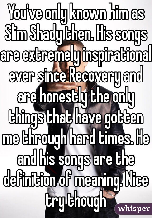 You've only known him as Slim Shady then. His songs are extremely inspirational ever since Recovery and are honestly the only things that have gotten me through hard times. He and his songs are the definition of meaning. Nice try though