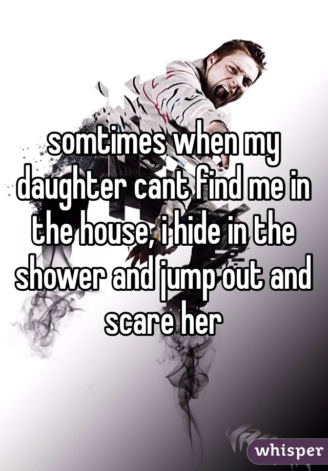 somtimes when my daughter cant find me in the house, i hide in the shower and jump out and scare her