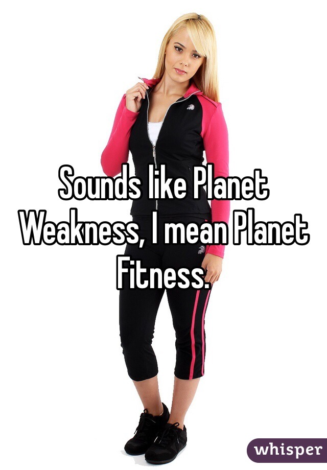 Sounds like Planet Weakness, I mean Planet Fitness.