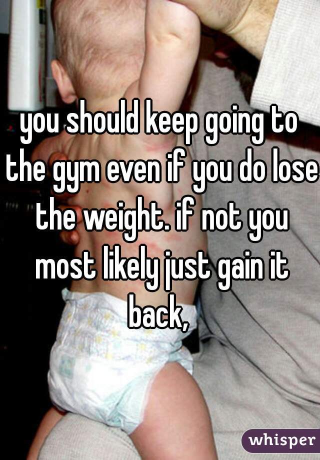 you should keep going to the gym even if you do lose the weight. if not you most likely just gain it back, 