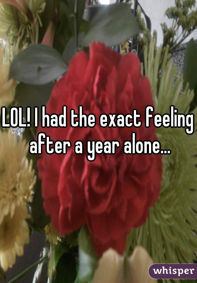 LOL! I had the exact feeling after a year alone...