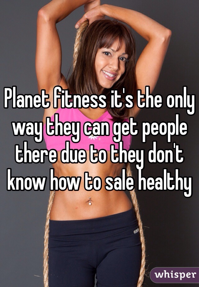 Planet fitness it's the only way they can get people there due to they don't know how to sale healthy 
