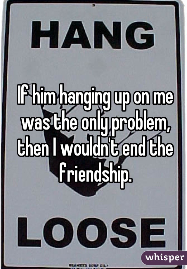 If him hanging up on me was the only problem, then I wouldn't end the friendship.
