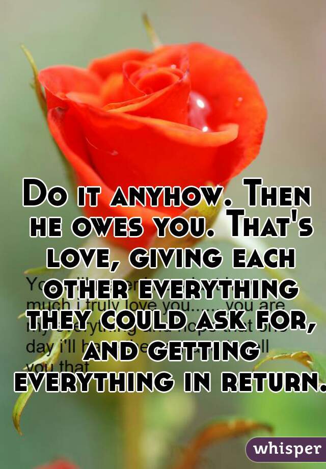 Do it anyhow. Then he owes you. That's love, giving each other everything they could ask for, and getting everything in return.