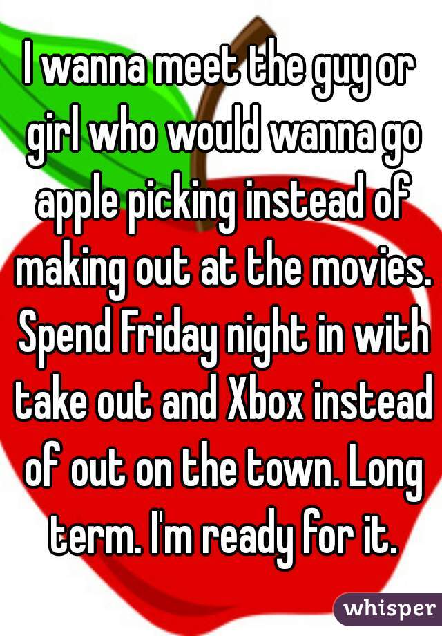 I wanna meet the guy or girl who would wanna go apple picking instead of making out at the movies. Spend Friday night in with take out and Xbox instead of out on the town. Long term. I'm ready for it.