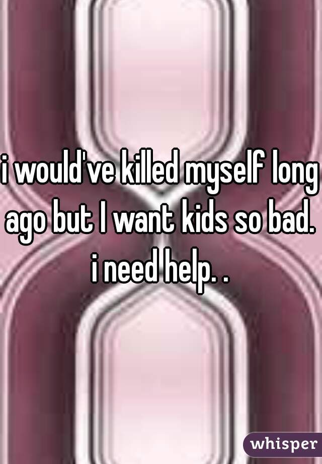i would've killed myself long ago but I want kids so bad.  i need help. . 