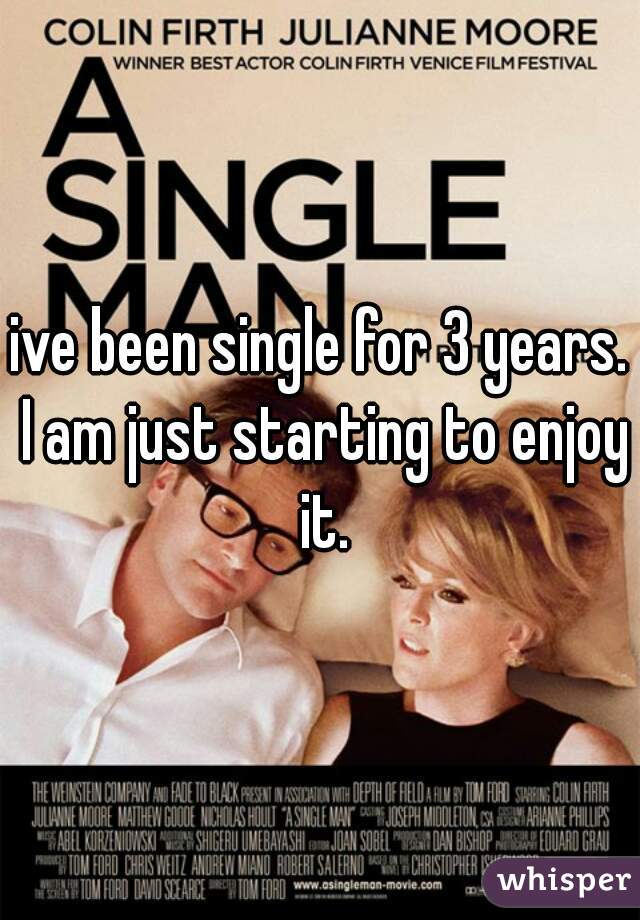 ive been single for 3 years. I am just starting to enjoy it.