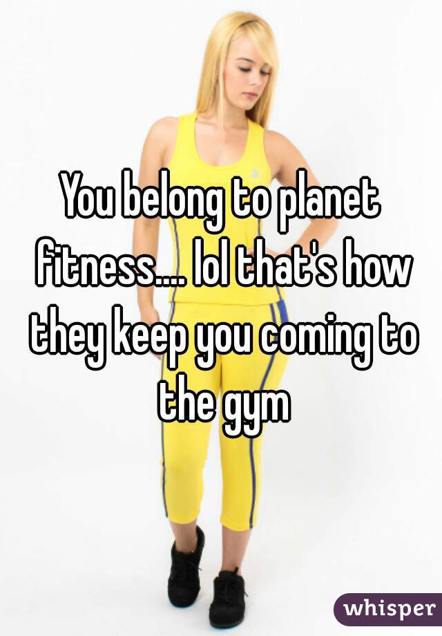 You belong to planet fitness.... lol that's how they keep you coming to the gym