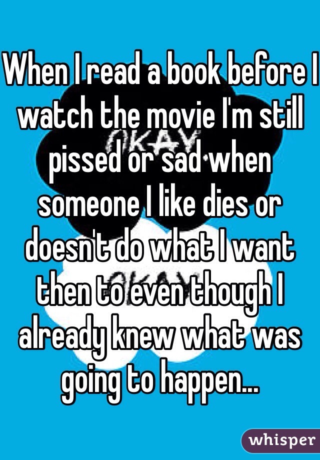 When I read a book before I watch the movie I'm still pissed or sad when someone I like dies or doesn't do what I want then to even though I already knew what was going to happen... 