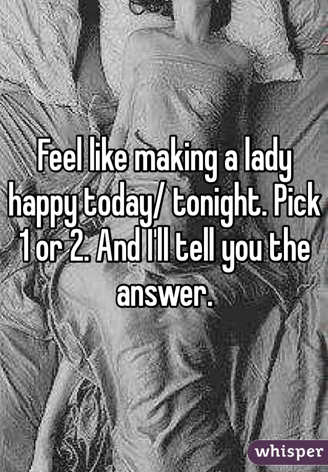 Feel like making a lady happy today/ tonight. Pick 1 or 2. And I'll tell you the answer. 