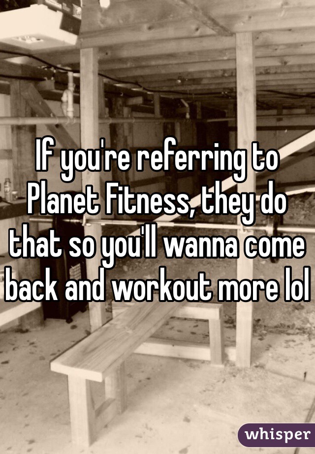 If you're referring to Planet Fitness, they do that so you'll wanna come back and workout more lol