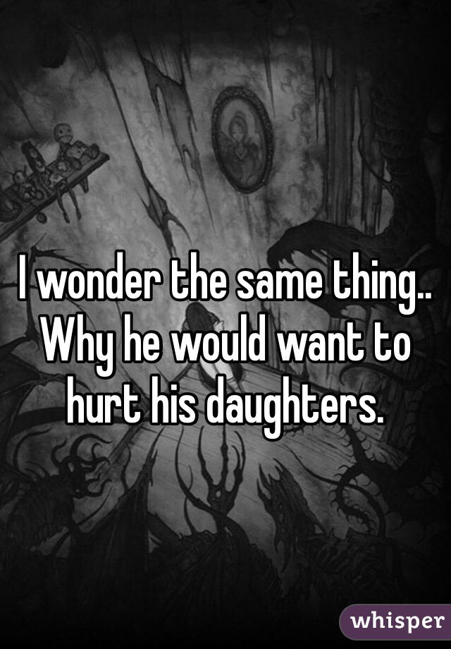 I wonder the same thing.. Why he would want to hurt his daughters.