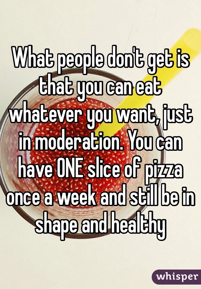 What people don't get is that you can eat whatever you want, just in moderation. You can have ONE slice of pizza once a week and still be in shape and healthy 