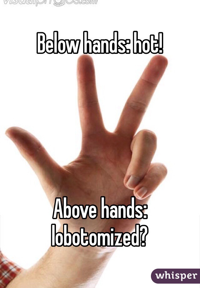 Below hands: hot!





Above hands: lobotomized?