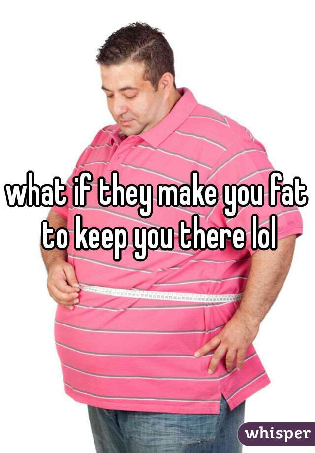 what if they make you fat to keep you there lol