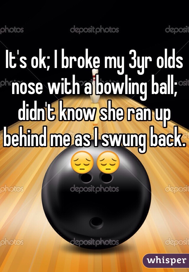It's ok; I broke my 3yr olds nose with a bowling ball; didn't know she ran up behind me as I swung back.
😔😔
